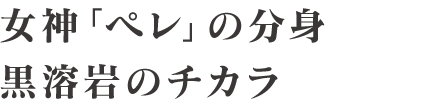 女神「ペレ」の分身 黒溶岩のチカラ