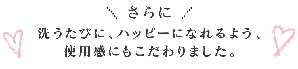 さらに！洗うたびに、ハッピーになれるよう、使用感にもこだわりました。